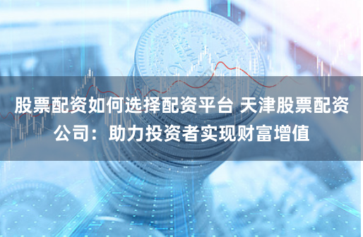 股票配资如何选择配资平台 天津股票配资公司：助力投资者实现财富增值