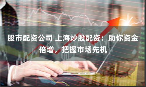 股市配资公司 上海炒股配资：助你资金倍增，把握市场先机