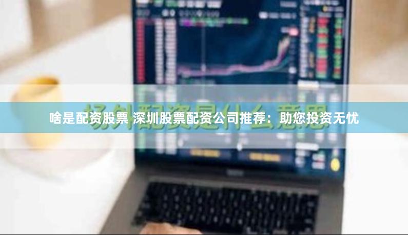 啥是配资股票 深圳股票配资公司推荐：助您投资无忧