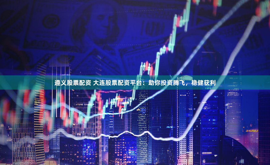 遵义股票配资 大连股票配资平台：助你投资腾飞，稳健获利