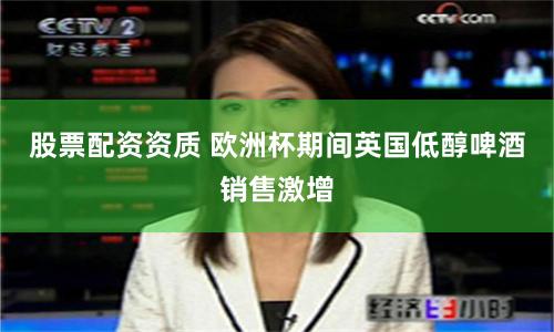 股票配资资质 欧洲杯期间英国低醇啤酒销售激增