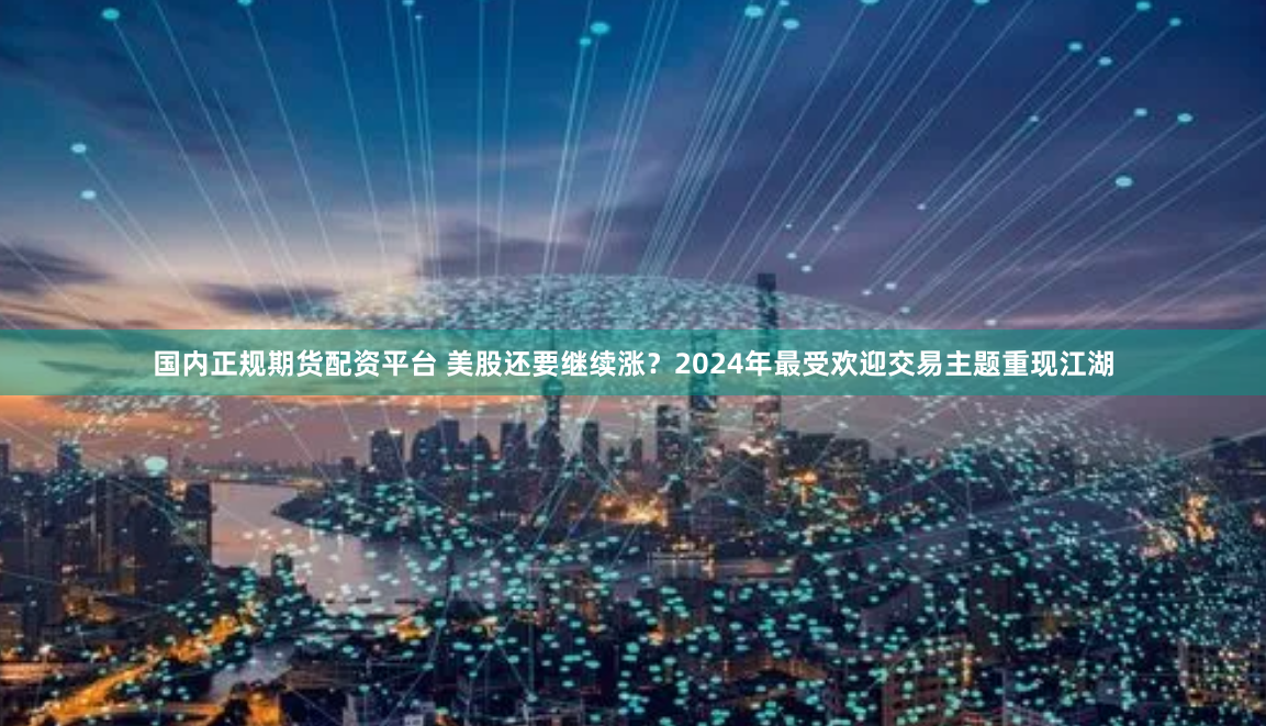 国内正规期货配资平台 美股还要继续涨？2024年最受欢迎交易主题重现江湖