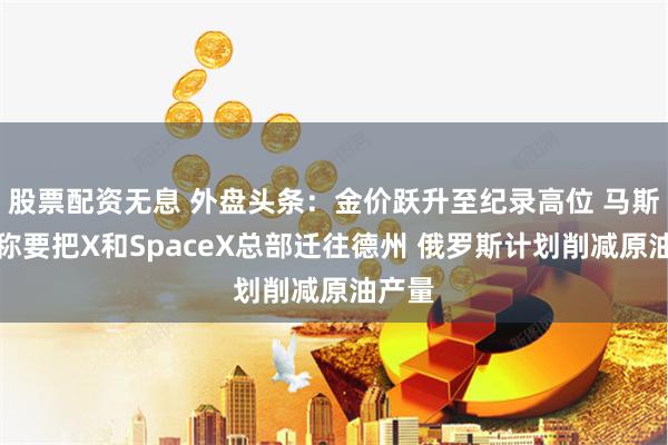 股票配资无息 外盘头条：金价跃升至纪录高位 马斯克宣称要把X和SpaceX总部迁往德州 俄罗斯计划削减原油产量