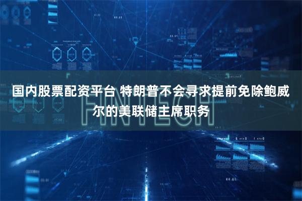 国内股票配资平台 特朗普不会寻求提前免除鲍威尔的美联储主席职务