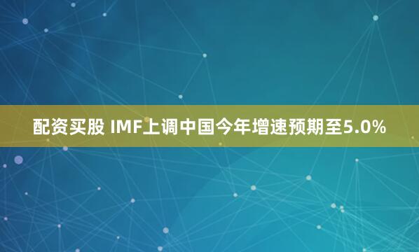 配资买股 IMF上调中国今年增速预期至5.0%