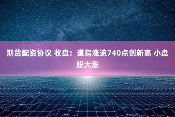 期货配资协议 收盘：道指涨逾740点创新高 小盘股大涨