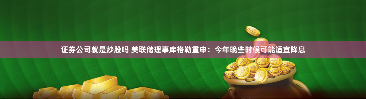 证券公司就是炒股吗 美联储理事库格勒重申：今年晚些时候可能适宜降息