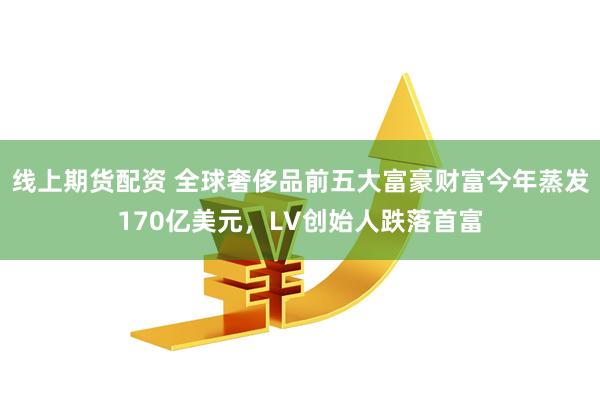线上期货配资 全球奢侈品前五大富豪财富今年蒸发170亿美元，LV创始人跌落首富