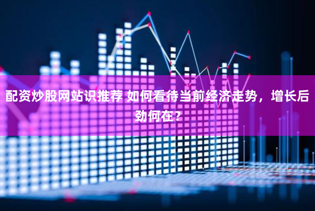 配资炒股网站识推荐 如何看待当前经济走势，增长后劲何在？