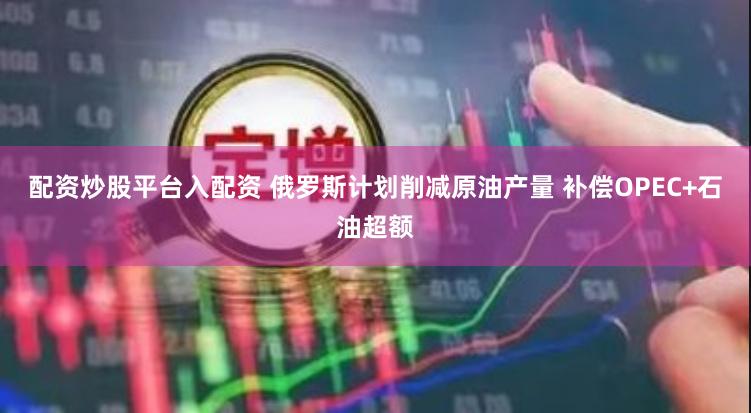配资炒股平台入配资 俄罗斯计划削减原油产量 补偿OPEC+石油超额
