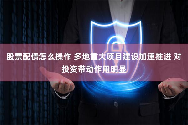 股票配债怎么操作 多地重大项目建设加速推进 对投资带动作用明显