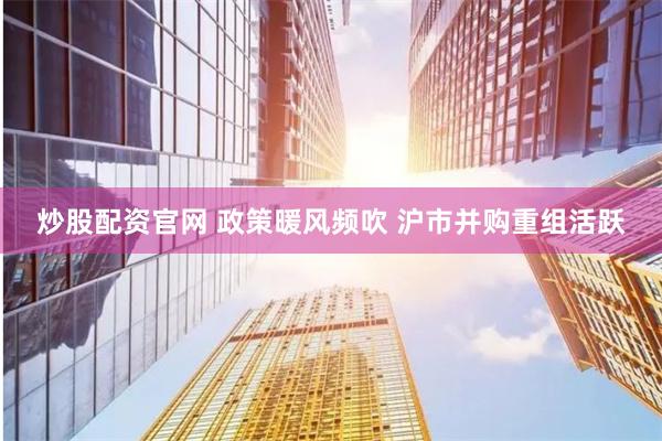 炒股配资官网 政策暖风频吹 沪市并购重组活跃