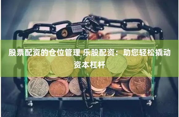 股票配资的仓位管理 乐股配资：助您轻松撬动资本杠杆