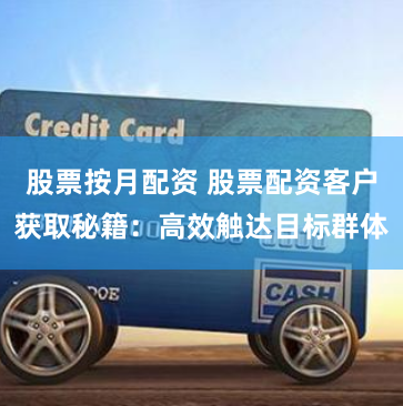股票按月配资 股票配资客户获取秘籍：高效触达目标群体