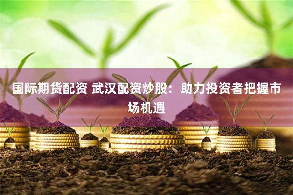国际期货配资 武汉配资炒股：助力投资者把握市场机遇