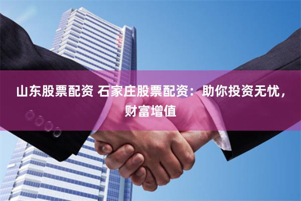 山东股票配资 石家庄股票配资：助你投资无忧，财富增值
