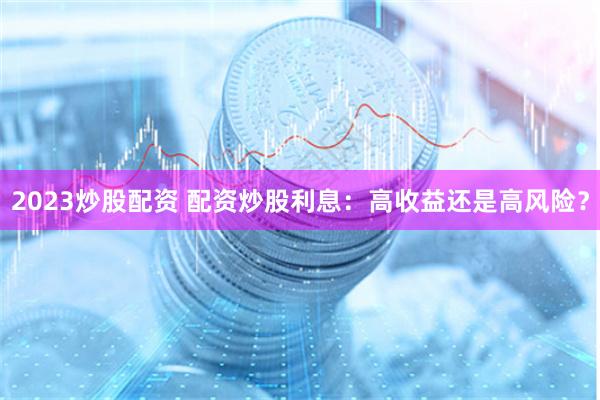 2023炒股配资 配资炒股利息：高收益还是高风险？