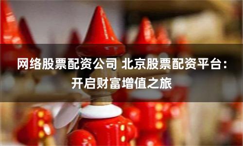 网络股票配资公司 北京股票配资平台:开启财富增值之旅
