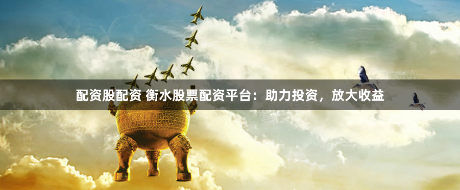 配资股配资 衡水股票配资平台：助力投资，放大收益