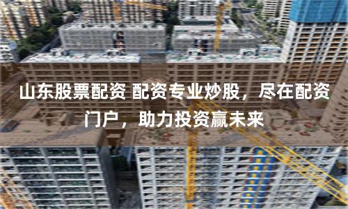 山东股票配资 配资专业炒股，尽在配资门户，助力投资赢未来
