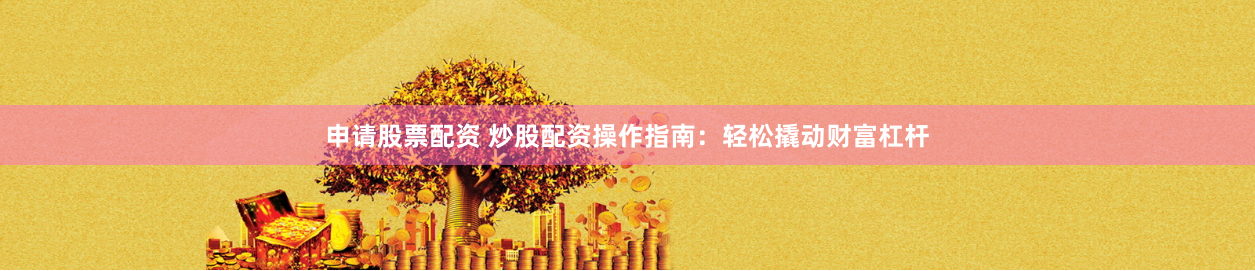 申请股票配资 炒股配资操作指南：轻松撬动财富杠杆