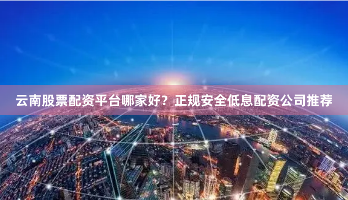 云南股票配资平台哪家好？正规安全低息配资公司推荐