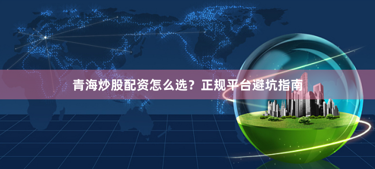 青海炒股配资怎么选?正规平台避坑指南